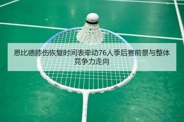 恩比德膝伤恢复时间表牵动76人季后赛前景与整体竞争力走向