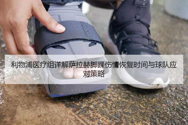 利物浦医疗组详解萨拉赫脚踝伤情恢复时间与球队应对策略