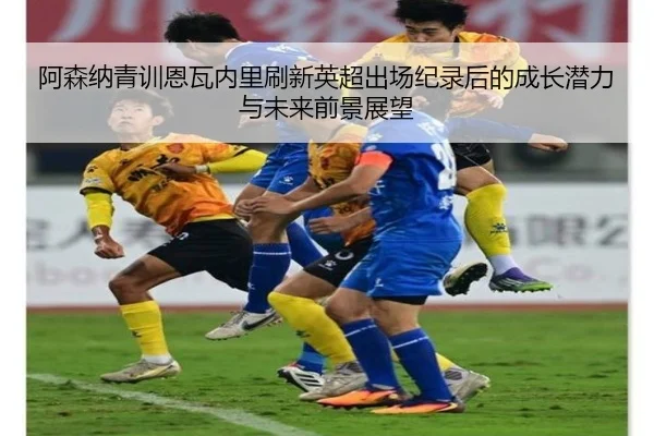 阿森纳青训恩瓦内里刷新英超出场纪录后的成长潜力与未来前景展望