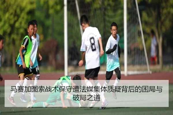 马赛加图索战术保守遭法媒集体质疑背后的困局与破局之道