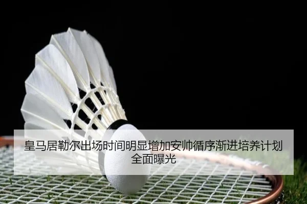 皇马居勒尔出场时间明显增加安帅循序渐进培养计划全面曝光