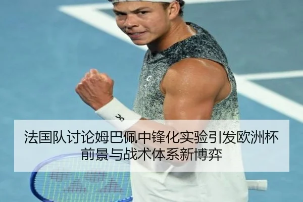 法国队讨论姆巴佩中锋化实验引发欧洲杯前景与战术体系新博弈