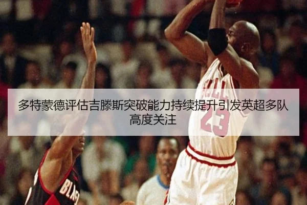 多特蒙德评估吉滕斯突破能力持续提升引发英超多队高度关注
