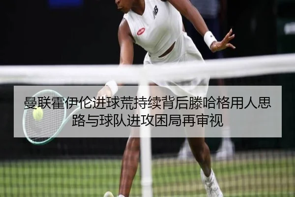 曼联霍伊伦进球荒持续背后滕哈格用人思路与球队进攻困局再审视