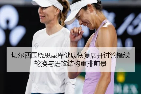 切尔西围绕恩昆库健康恢复展开讨论锋线轮换与进攻结构重排前景