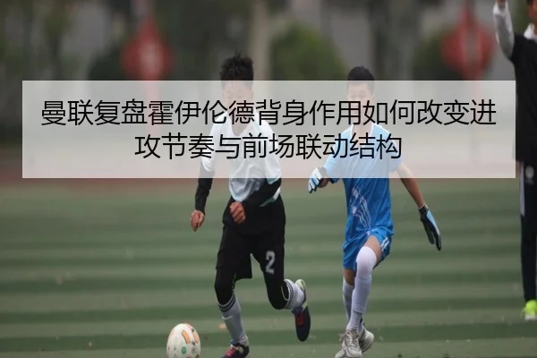 曼联复盘霍伊伦德背身作用如何改变进攻节奏与前场联动结构