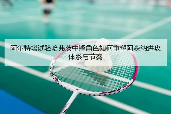 阿尔特塔试验哈弗茨中锋角色如何重塑阿森纳进攻体系与节奏
