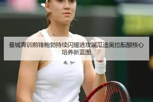 曼城青训前锋鲍勃持续闪耀进攻端瓜迪奥拉酝酿核心培养新蓝图